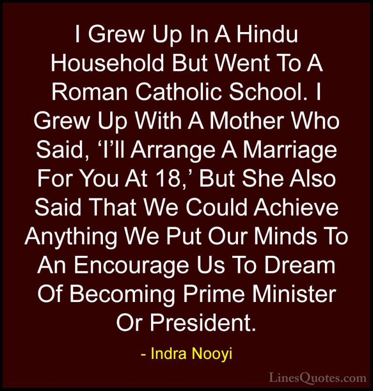 Indra Nooyi Quotes (2) - I Grew Up In A Hindu Household But Went ... - QuotesI Grew Up In A Hindu Household But Went To A Roman Catholic School. I Grew Up With A Mother Who Said, 'I'll Arrange A Marriage For You At 18,' But She Also Said That We Could Achieve Anything We Put Our Minds To An Encourage Us To Dream Of Becoming Prime Minister Or President.