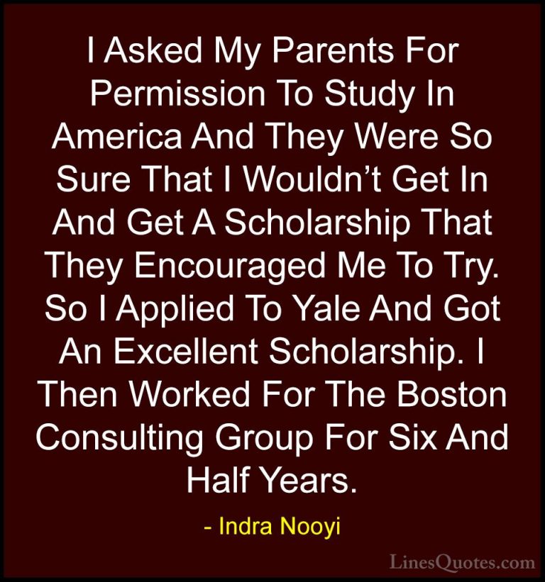 Indra Nooyi Quotes (20) - I Asked My Parents For Permission To St... - QuotesI Asked My Parents For Permission To Study In America And They Were So Sure That I Wouldn't Get In And Get A Scholarship That They Encouraged Me To Try. So I Applied To Yale And Got An Excellent Scholarship. I Then Worked For The Boston Consulting Group For Six And Half Years.