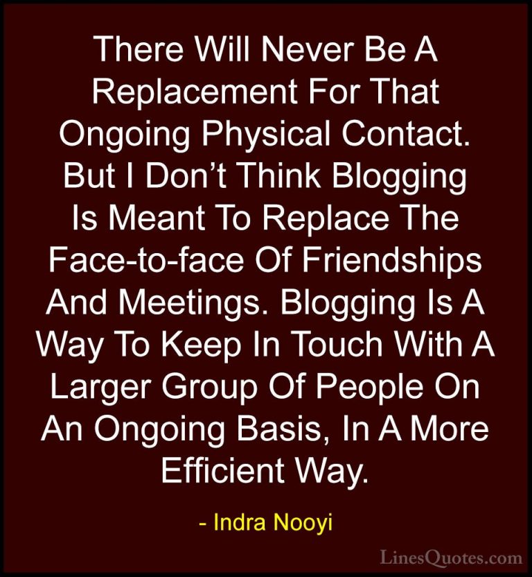 Indra Nooyi Quotes (22) - There Will Never Be A Replacement For T... - QuotesThere Will Never Be A Replacement For That Ongoing Physical Contact. But I Don't Think Blogging Is Meant To Replace The Face-to-face Of Friendships And Meetings. Blogging Is A Way To Keep In Touch With A Larger Group Of People On An Ongoing Basis, In A More Efficient Way.