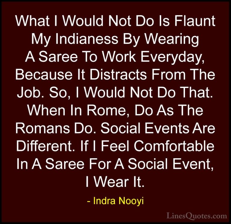Indra Nooyi Quotes (24) - What I Would Not Do Is Flaunt My Indian... - QuotesWhat I Would Not Do Is Flaunt My Indianess By Wearing A Saree To Work Everyday, Because It Distracts From The Job. So, I Would Not Do That. When In Rome, Do As The Romans Do. Social Events Are Different. If I Feel Comfortable In A Saree For A Social Event, I Wear It.