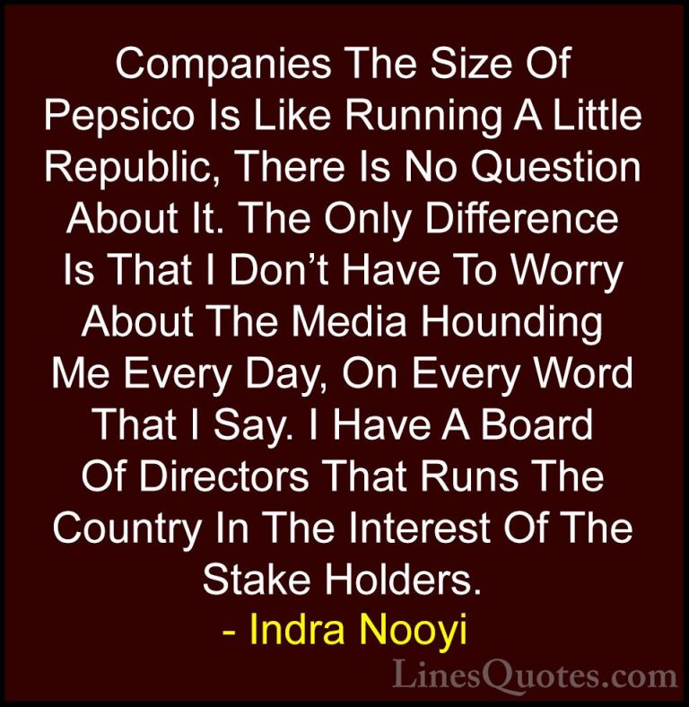 Indra Nooyi Quotes (27) - Companies The Size Of Pepsico Is Like R... - QuotesCompanies The Size Of Pepsico Is Like Running A Little Republic, There Is No Question About It. The Only Difference Is That I Don't Have To Worry About The Media Hounding Me Every Day, On Every Word That I Say. I Have A Board Of Directors That Runs The Country In The Interest Of The Stake Holders.