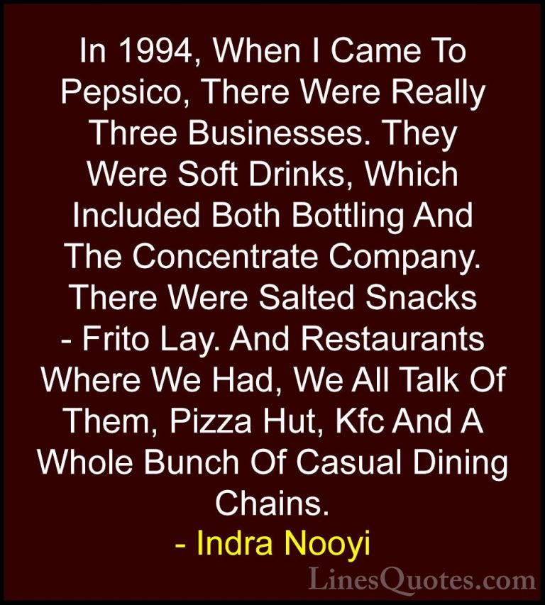 Indra Nooyi Quotes (28) - In 1994, When I Came To Pepsico, There ... - QuotesIn 1994, When I Came To Pepsico, There Were Really Three Businesses. They Were Soft Drinks, Which Included Both Bottling And The Concentrate Company. There Were Salted Snacks - Frito Lay. And Restaurants Where We Had, We All Talk Of Them, Pizza Hut, Kfc And A Whole Bunch Of Casual Dining Chains.