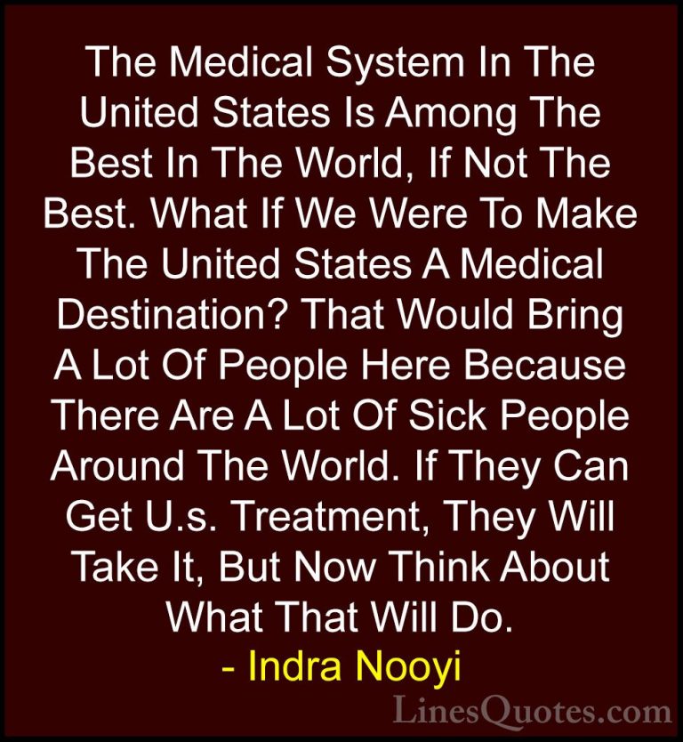 Indra Nooyi Quotes (35) - The Medical System In The United States... - QuotesThe Medical System In The United States Is Among The Best In The World, If Not The Best. What If We Were To Make The United States A Medical Destination? That Would Bring A Lot Of People Here Because There Are A Lot Of Sick People Around The World. If They Can Get U.s. Treatment, They Will Take It, But Now Think About What That Will Do.