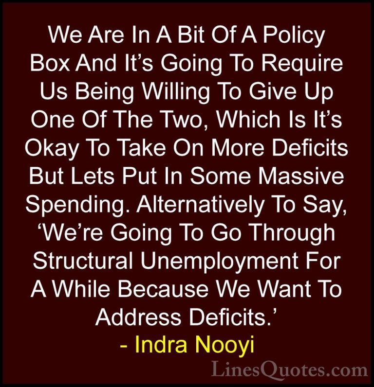 Indra Nooyi Quotes (37) - We Are In A Bit Of A Policy Box And It'... - QuotesWe Are In A Bit Of A Policy Box And It's Going To Require Us Being Willing To Give Up One Of The Two, Which Is It's Okay To Take On More Deficits But Lets Put In Some Massive Spending. Alternatively To Say, 'We're Going To Go Through Structural Unemployment For A While Because We Want To Address Deficits.'