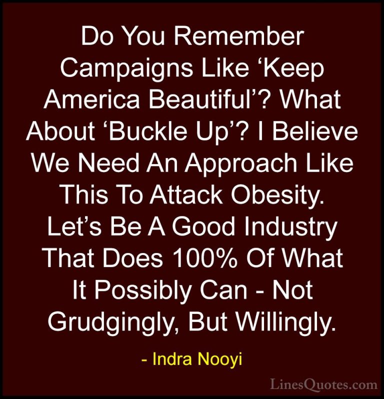 Indra Nooyi Quotes (4) - Do You Remember Campaigns Like 'Keep Ame... - QuotesDo You Remember Campaigns Like 'Keep America Beautiful'? What About 'Buckle Up'? I Believe We Need An Approach Like This To Attack Obesity. Let's Be A Good Industry That Does 100% Of What It Possibly Can - Not Grudgingly, But Willingly.