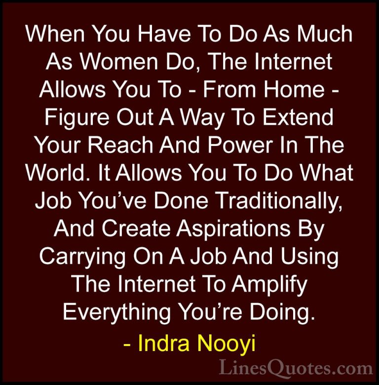 Indra Nooyi Quotes (41) - When You Have To Do As Much As Women Do... - QuotesWhen You Have To Do As Much As Women Do, The Internet Allows You To - From Home - Figure Out A Way To Extend Your Reach And Power In The World. It Allows You To Do What Job You've Done Traditionally, And Create Aspirations By Carrying On A Job And Using The Internet To Amplify Everything You're Doing.