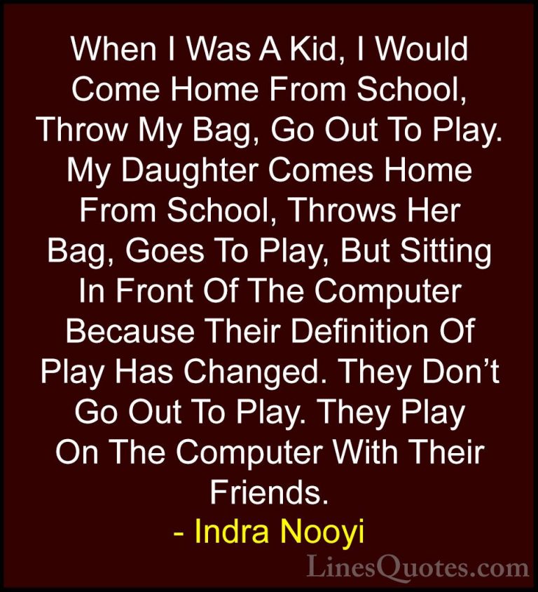 Indra Nooyi Quotes (44) - When I Was A Kid, I Would Come Home Fro... - QuotesWhen I Was A Kid, I Would Come Home From School, Throw My Bag, Go Out To Play. My Daughter Comes Home From School, Throws Her Bag, Goes To Play, But Sitting In Front Of The Computer Because Their Definition Of Play Has Changed. They Don't Go Out To Play. They Play On The Computer With Their Friends.