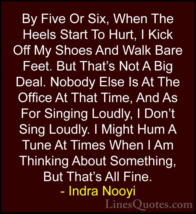 Indra Nooyi Quotes (45) - By Five Or Six, When The Heels Start To... - QuotesBy Five Or Six, When The Heels Start To Hurt, I Kick Off My Shoes And Walk Bare Feet. But That's Not A Big Deal. Nobody Else Is At The Office At That Time, And As For Singing Loudly, I Don't Sing Loudly. I Might Hum A Tune At Times When I Am Thinking About Something, But That's All Fine.