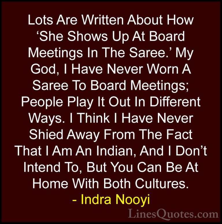 Indra Nooyi Quotes (46) - Lots Are Written About How 'She Shows U... - QuotesLots Are Written About How 'She Shows Up At Board Meetings In The Saree.' My God, I Have Never Worn A Saree To Board Meetings; People Play It Out In Different Ways. I Think I Have Never Shied Away From The Fact That I Am An Indian, And I Don't Intend To, But You Can Be At Home With Both Cultures.