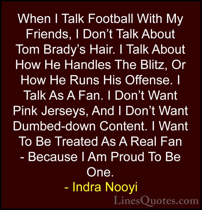 Indra Nooyi Quotes (47) - When I Talk Football With My Friends, I... - QuotesWhen I Talk Football With My Friends, I Don't Talk About Tom Brady's Hair. I Talk About How He Handles The Blitz, Or How He Runs His Offense. I Talk As A Fan. I Don't Want Pink Jerseys, And I Don't Want Dumbed-down Content. I Want To Be Treated As A Real Fan - Because I Am Proud To Be One.