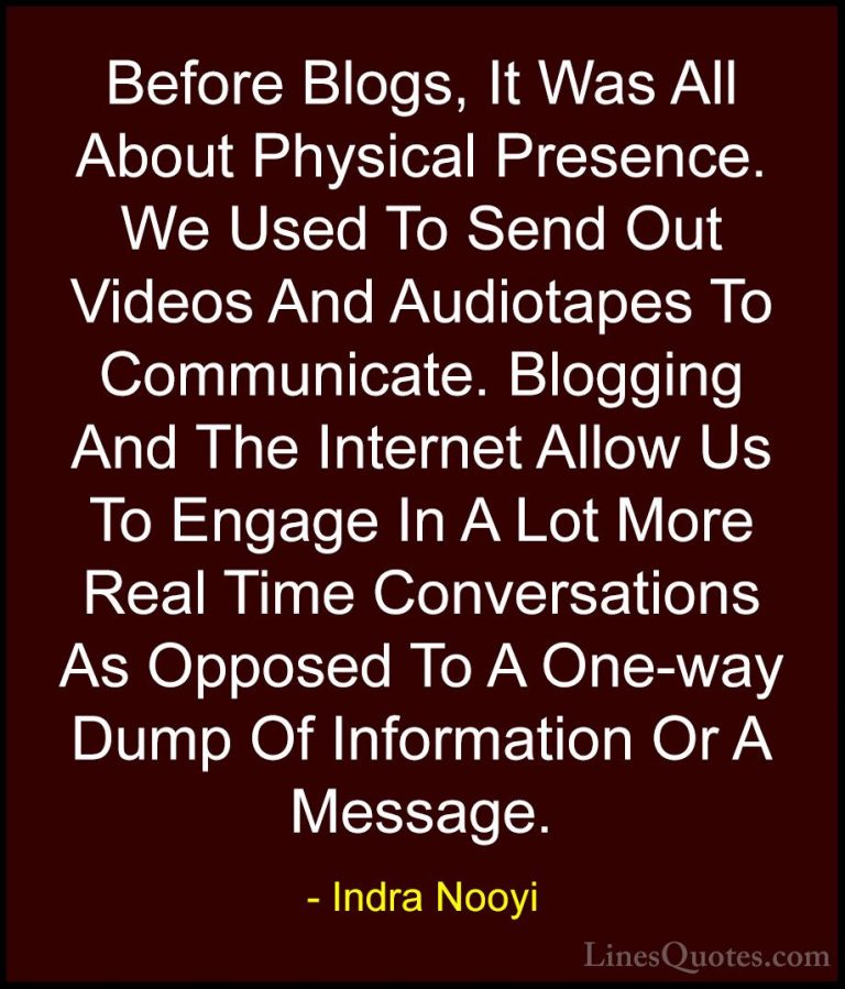 Indra Nooyi Quotes (52) - Before Blogs, It Was All About Physical... - QuotesBefore Blogs, It Was All About Physical Presence. We Used To Send Out Videos And Audiotapes To Communicate. Blogging And The Internet Allow Us To Engage In A Lot More Real Time Conversations As Opposed To A One-way Dump Of Information Or A Message.