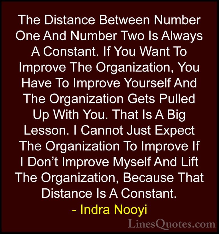 Indra Nooyi Quotes (8) - The Distance Between Number One And Numb... - QuotesThe Distance Between Number One And Number Two Is Always A Constant. If You Want To Improve The Organization, You Have To Improve Yourself And The Organization Gets Pulled Up With You. That Is A Big Lesson. I Cannot Just Expect The Organization To Improve If I Don't Improve Myself And Lift The Organization, Because That Distance Is A Constant.