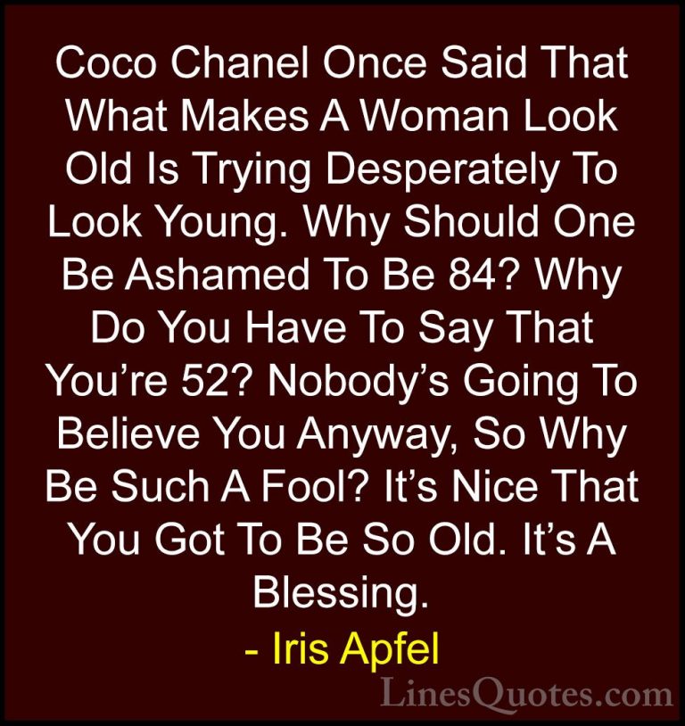 Iris Apfel Quotes (10) - Coco Chanel Once Said That What Makes A ... - QuotesCoco Chanel Once Said That What Makes A Woman Look Old Is Trying Desperately To Look Young. Why Should One Be Ashamed To Be 84? Why Do You Have To Say That You're 52? Nobody's Going To Believe You Anyway, So Why Be Such A Fool? It's Nice That You Got To Be So Old. It's A Blessing.