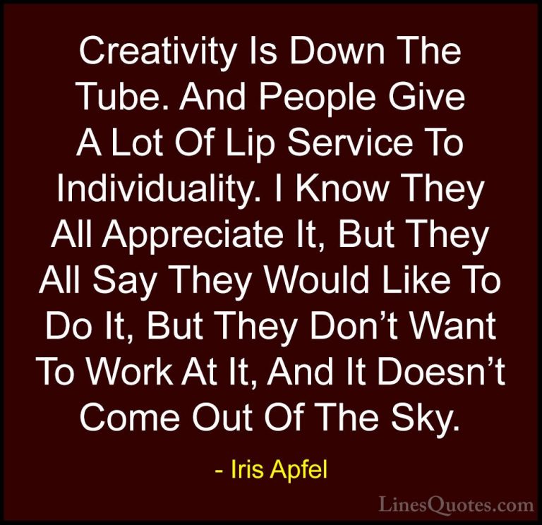 Iris Apfel Quotes (13) - Creativity Is Down The Tube. And People ... - QuotesCreativity Is Down The Tube. And People Give A Lot Of Lip Service To Individuality. I Know They All Appreciate It, But They All Say They Would Like To Do It, But They Don't Want To Work At It, And It Doesn't Come Out Of The Sky.