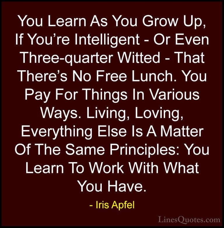 Iris Apfel Quotes (14) - You Learn As You Grow Up, If You're Inte... - QuotesYou Learn As You Grow Up, If You're Intelligent - Or Even Three-quarter Witted - That There's No Free Lunch. You Pay For Things In Various Ways. Living, Loving, Everything Else Is A Matter Of The Same Principles: You Learn To Work With What You Have.