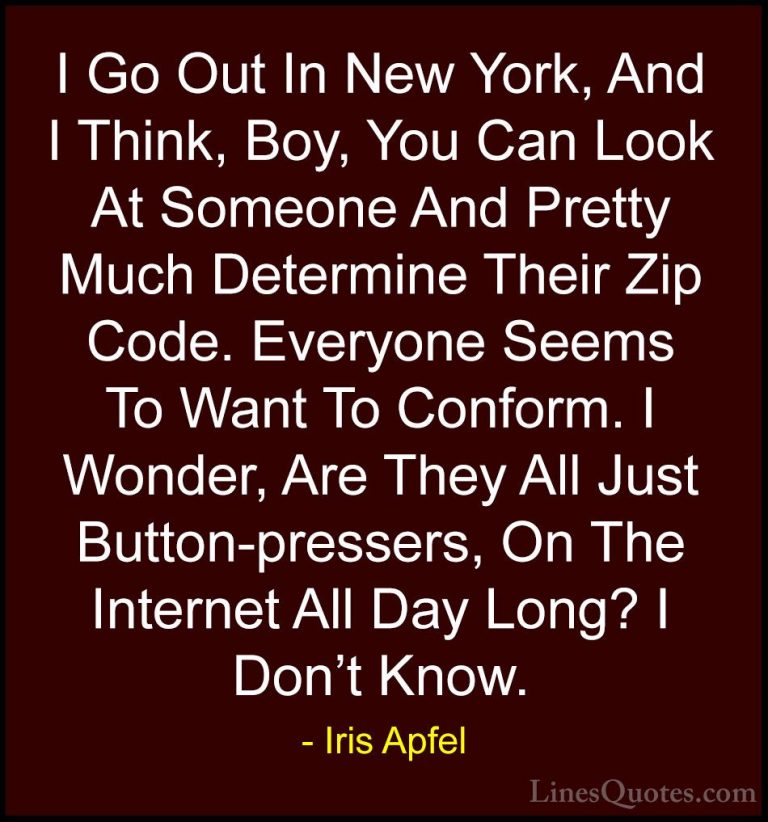 Iris Apfel Quotes (18) - I Go Out In New York, And I Think, Boy, ... - QuotesI Go Out In New York, And I Think, Boy, You Can Look At Someone And Pretty Much Determine Their Zip Code. Everyone Seems To Want To Conform. I Wonder, Are They All Just Button-pressers, On The Internet All Day Long? I Don't Know.