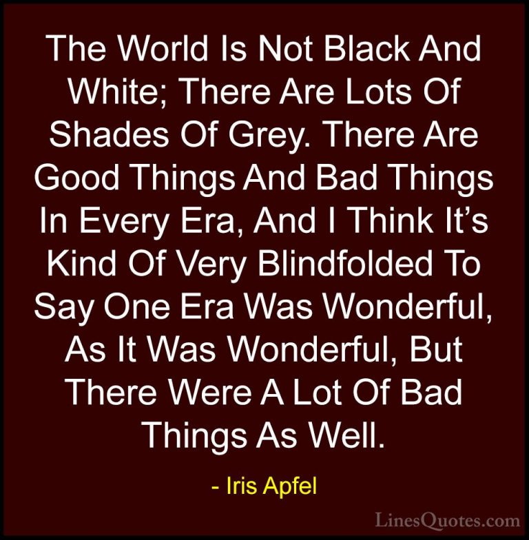 Iris Apfel Quotes (19) - The World Is Not Black And White; There ... - QuotesThe World Is Not Black And White; There Are Lots Of Shades Of Grey. There Are Good Things And Bad Things In Every Era, And I Think It's Kind Of Very Blindfolded To Say One Era Was Wonderful, As It Was Wonderful, But There Were A Lot Of Bad Things As Well.
