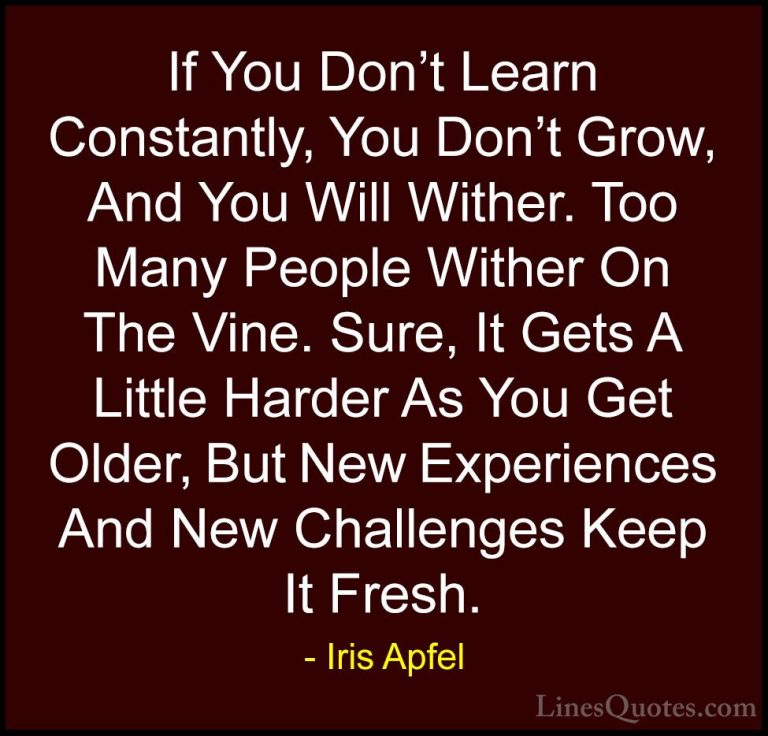 Iris Apfel Quotes (2) - If You Don't Learn Constantly, You Don't ... - QuotesIf You Don't Learn Constantly, You Don't Grow, And You Will Wither. Too Many People Wither On The Vine. Sure, It Gets A Little Harder As You Get Older, But New Experiences And New Challenges Keep It Fresh.