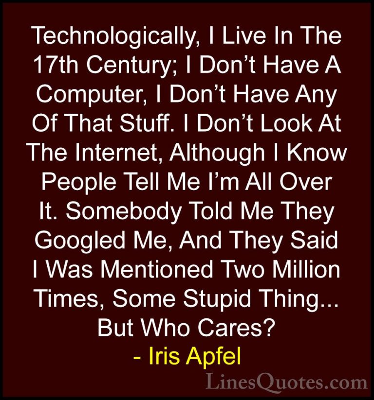 Iris Apfel Quotes (22) - Technologically, I Live In The 17th Cent... - QuotesTechnologically, I Live In The 17th Century; I Don't Have A Computer, I Don't Have Any Of That Stuff. I Don't Look At The Internet, Although I Know People Tell Me I'm All Over It. Somebody Told Me They Googled Me, And They Said I Was Mentioned Two Million Times, Some Stupid Thing... But Who Cares?