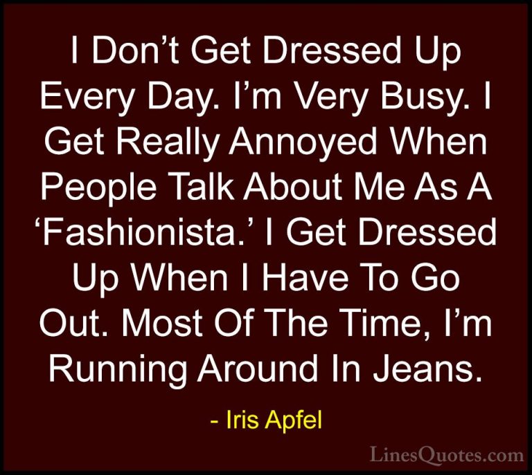 Iris Apfel Quotes (24) - I Don't Get Dressed Up Every Day. I'm Ve... - QuotesI Don't Get Dressed Up Every Day. I'm Very Busy. I Get Really Annoyed When People Talk About Me As A 'Fashionista.' I Get Dressed Up When I Have To Go Out. Most Of The Time, I'm Running Around In Jeans.