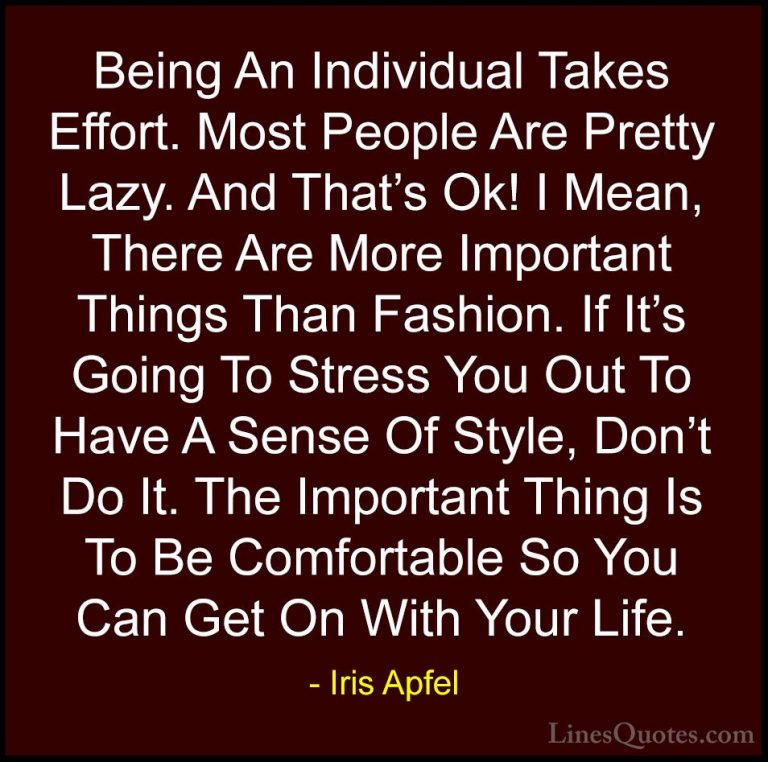 Iris Apfel Quotes (25) - Being An Individual Takes Effort. Most P... - QuotesBeing An Individual Takes Effort. Most People Are Pretty Lazy. And That's Ok! I Mean, There Are More Important Things Than Fashion. If It's Going To Stress You Out To Have A Sense Of Style, Don't Do It. The Important Thing Is To Be Comfortable So You Can Get On With Your Life.