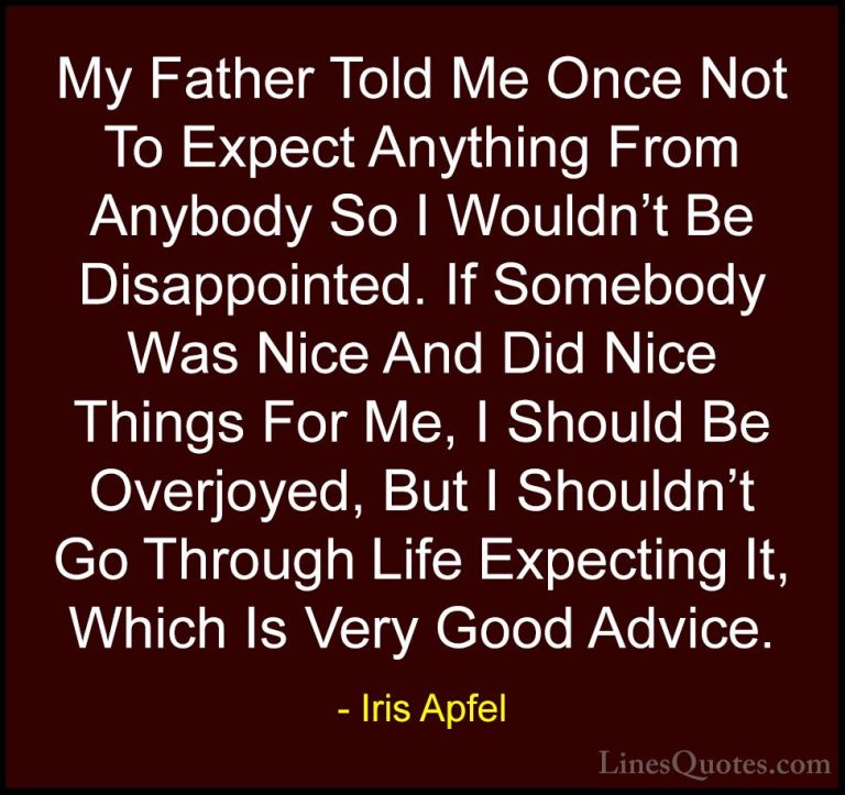Iris Apfel Quotes (26) - My Father Told Me Once Not To Expect Any... - QuotesMy Father Told Me Once Not To Expect Anything From Anybody So I Wouldn't Be Disappointed. If Somebody Was Nice And Did Nice Things For Me, I Should Be Overjoyed, But I Shouldn't Go Through Life Expecting It, Which Is Very Good Advice.