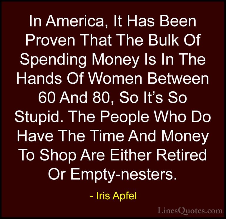 Iris Apfel Quotes (29) - In America, It Has Been Proven That The ... - QuotesIn America, It Has Been Proven That The Bulk Of Spending Money Is In The Hands Of Women Between 60 And 80, So It's So Stupid. The People Who Do Have The Time And Money To Shop Are Either Retired Or Empty-nesters.