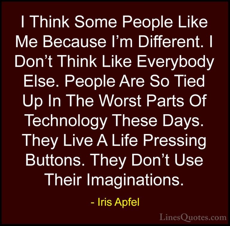 Iris Apfel Quotes (30) - I Think Some People Like Me Because I'm ... - QuotesI Think Some People Like Me Because I'm Different. I Don't Think Like Everybody Else. People Are So Tied Up In The Worst Parts Of Technology These Days. They Live A Life Pressing Buttons. They Don't Use Their Imaginations.