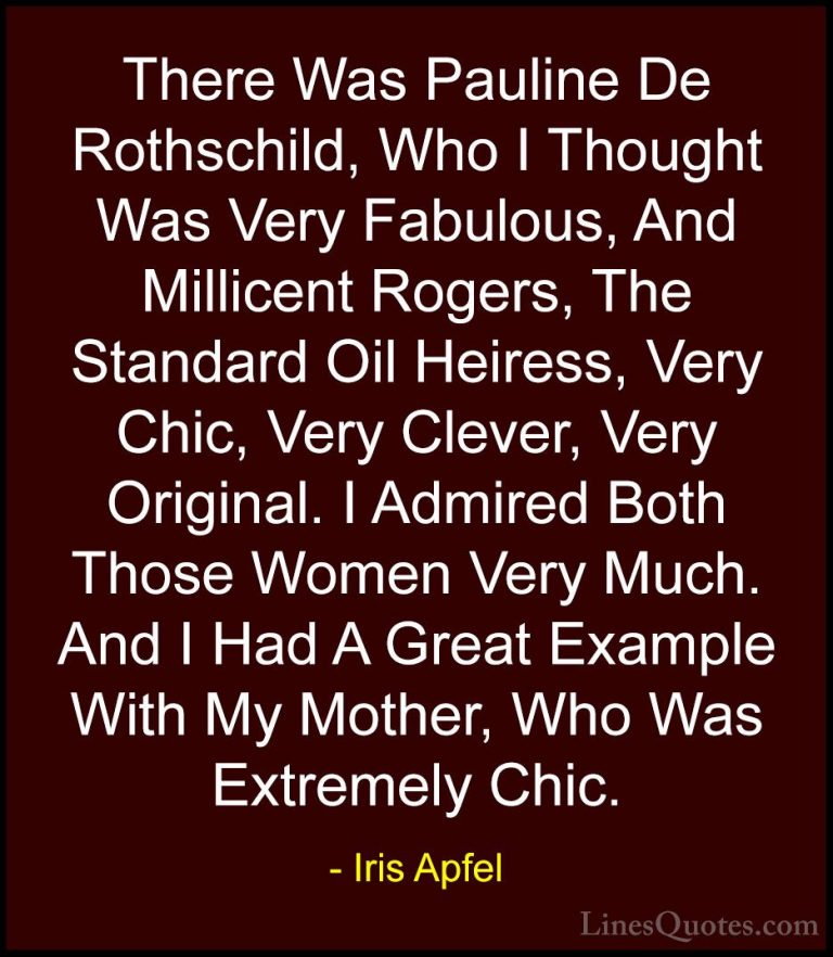 Iris Apfel Quotes (32) - There Was Pauline De Rothschild, Who I T... - QuotesThere Was Pauline De Rothschild, Who I Thought Was Very Fabulous, And Millicent Rogers, The Standard Oil Heiress, Very Chic, Very Clever, Very Original. I Admired Both Those Women Very Much. And I Had A Great Example With My Mother, Who Was Extremely Chic.