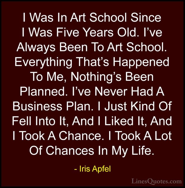 Iris Apfel Quotes (33) - I Was In Art School Since I Was Five Yea... - QuotesI Was In Art School Since I Was Five Years Old. I've Always Been To Art School. Everything That's Happened To Me, Nothing's Been Planned. I've Never Had A Business Plan. I Just Kind Of Fell Into It, And I Liked It, And I Took A Chance. I Took A Lot Of Chances In My Life.