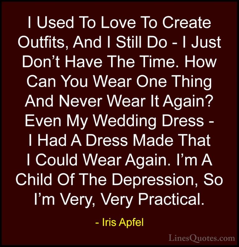 Iris Apfel Quotes (34) - I Used To Love To Create Outfits, And I ... - QuotesI Used To Love To Create Outfits, And I Still Do - I Just Don't Have The Time. How Can You Wear One Thing And Never Wear It Again? Even My Wedding Dress - I Had A Dress Made That I Could Wear Again. I'm A Child Of The Depression, So I'm Very, Very Practical.