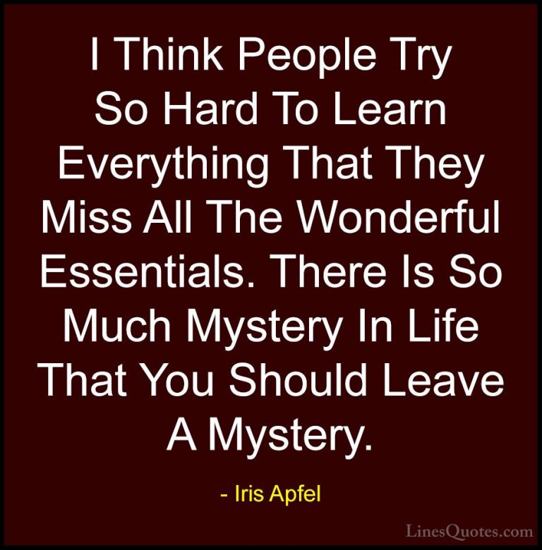 Iris Apfel Quotes (40) - I Think People Try So Hard To Learn Ever... - QuotesI Think People Try So Hard To Learn Everything That They Miss All The Wonderful Essentials. There Is So Much Mystery In Life That You Should Leave A Mystery.