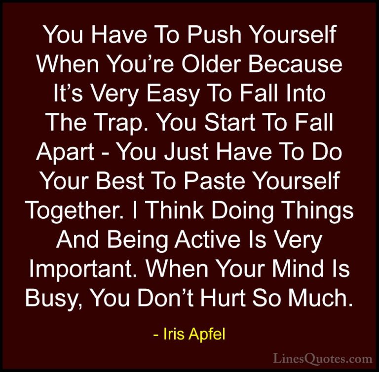 Iris Apfel Quotes (42) - You Have To Push Yourself When You're Ol... - QuotesYou Have To Push Yourself When You're Older Because It's Very Easy To Fall Into The Trap. You Start To Fall Apart - You Just Have To Do Your Best To Paste Yourself Together. I Think Doing Things And Being Active Is Very Important. When Your Mind Is Busy, You Don't Hurt So Much.