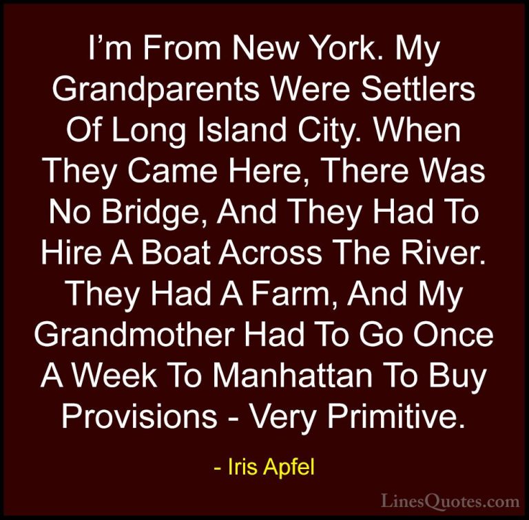 Iris Apfel Quotes (43) - I'm From New York. My Grandparents Were ... - QuotesI'm From New York. My Grandparents Were Settlers Of Long Island City. When They Came Here, There Was No Bridge, And They Had To Hire A Boat Across The River. They Had A Farm, And My Grandmother Had To Go Once A Week To Manhattan To Buy Provisions - Very Primitive.