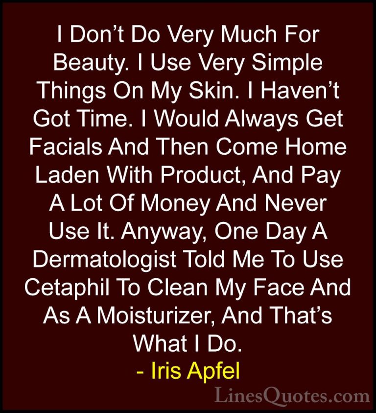 Iris Apfel Quotes (44) - I Don't Do Very Much For Beauty. I Use V... - QuotesI Don't Do Very Much For Beauty. I Use Very Simple Things On My Skin. I Haven't Got Time. I Would Always Get Facials And Then Come Home Laden With Product, And Pay A Lot Of Money And Never Use It. Anyway, One Day A Dermatologist Told Me To Use Cetaphil To Clean My Face And As A Moisturizer, And That's What I Do.