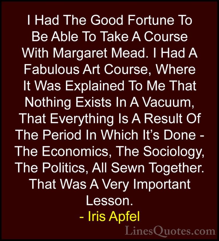Iris Apfel Quotes (46) - I Had The Good Fortune To Be Able To Tak... - QuotesI Had The Good Fortune To Be Able To Take A Course With Margaret Mead. I Had A Fabulous Art Course, Where It Was Explained To Me That Nothing Exists In A Vacuum, That Everything Is A Result Of The Period In Which It's Done - The Economics, The Sociology, The Politics, All Sewn Together. That Was A Very Important Lesson.