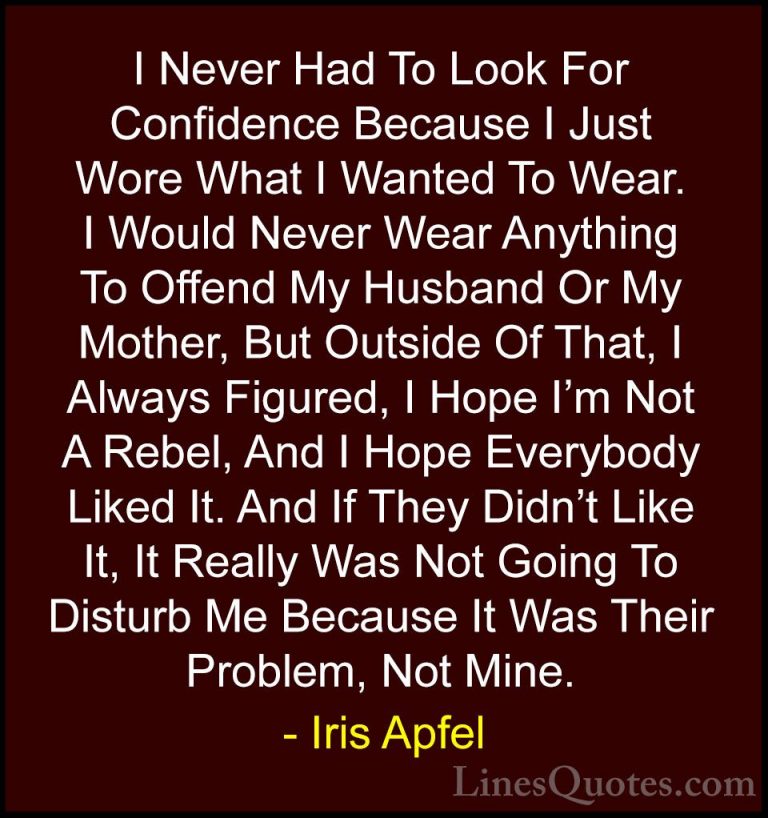 Iris Apfel Quotes (49) - I Never Had To Look For Confidence Becau... - QuotesI Never Had To Look For Confidence Because I Just Wore What I Wanted To Wear. I Would Never Wear Anything To Offend My Husband Or My Mother, But Outside Of That, I Always Figured, I Hope I'm Not A Rebel, And I Hope Everybody Liked It. And If They Didn't Like It, It Really Was Not Going To Disturb Me Because It Was Their Problem, Not Mine.