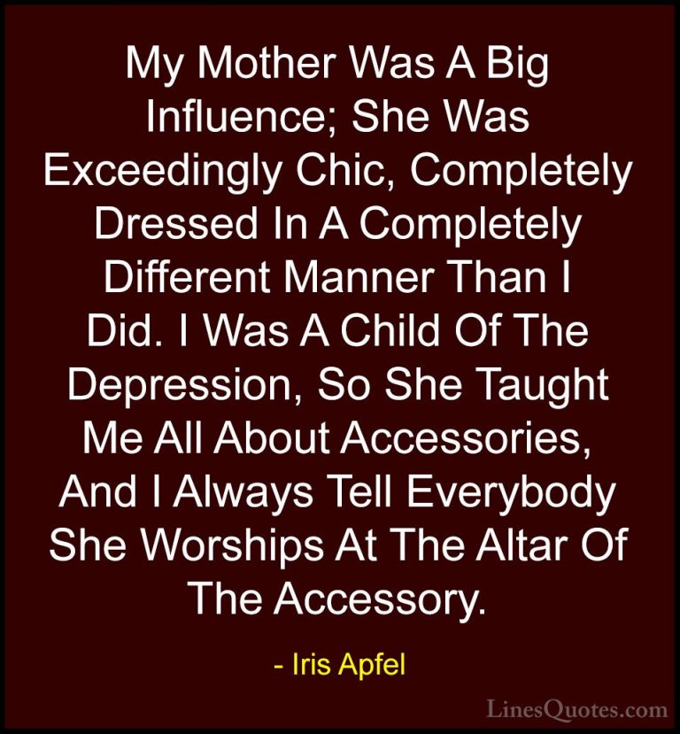 Iris Apfel Quotes (50) - My Mother Was A Big Influence; She Was E... - QuotesMy Mother Was A Big Influence; She Was Exceedingly Chic, Completely Dressed In A Completely Different Manner Than I Did. I Was A Child Of The Depression, So She Taught Me All About Accessories, And I Always Tell Everybody She Worships At The Altar Of The Accessory.