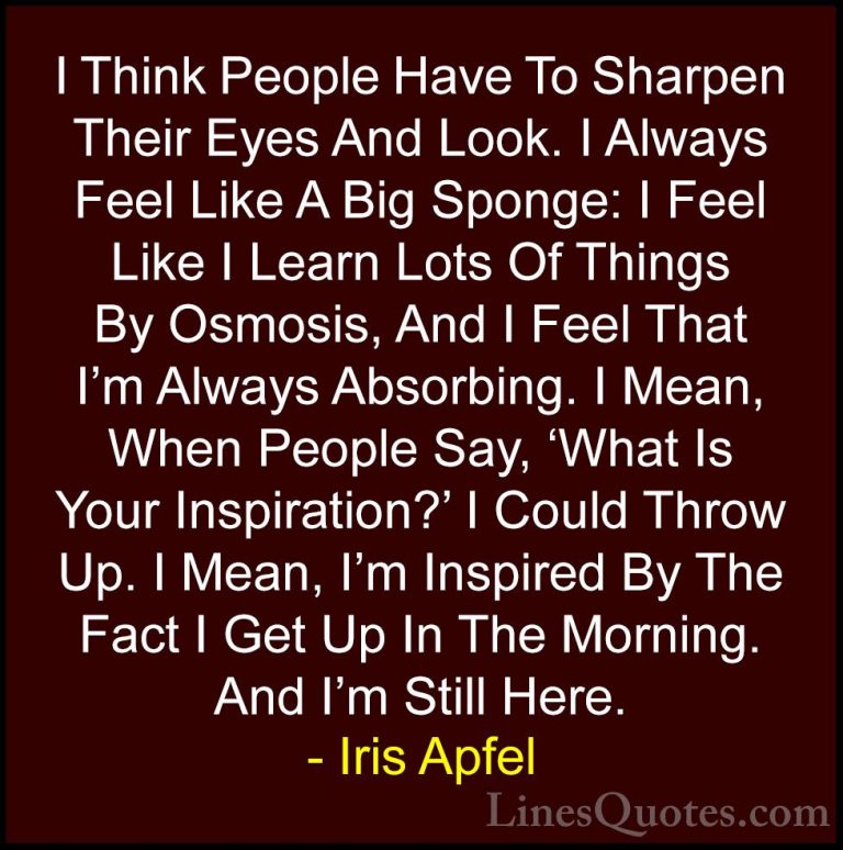 Iris Apfel Quotes (51) - I Think People Have To Sharpen Their Eye... - QuotesI Think People Have To Sharpen Their Eyes And Look. I Always Feel Like A Big Sponge: I Feel Like I Learn Lots Of Things By Osmosis, And I Feel That I'm Always Absorbing. I Mean, When People Say, 'What Is Your Inspiration?' I Could Throw Up. I Mean, I'm Inspired By The Fact I Get Up In The Morning. And I'm Still Here.
