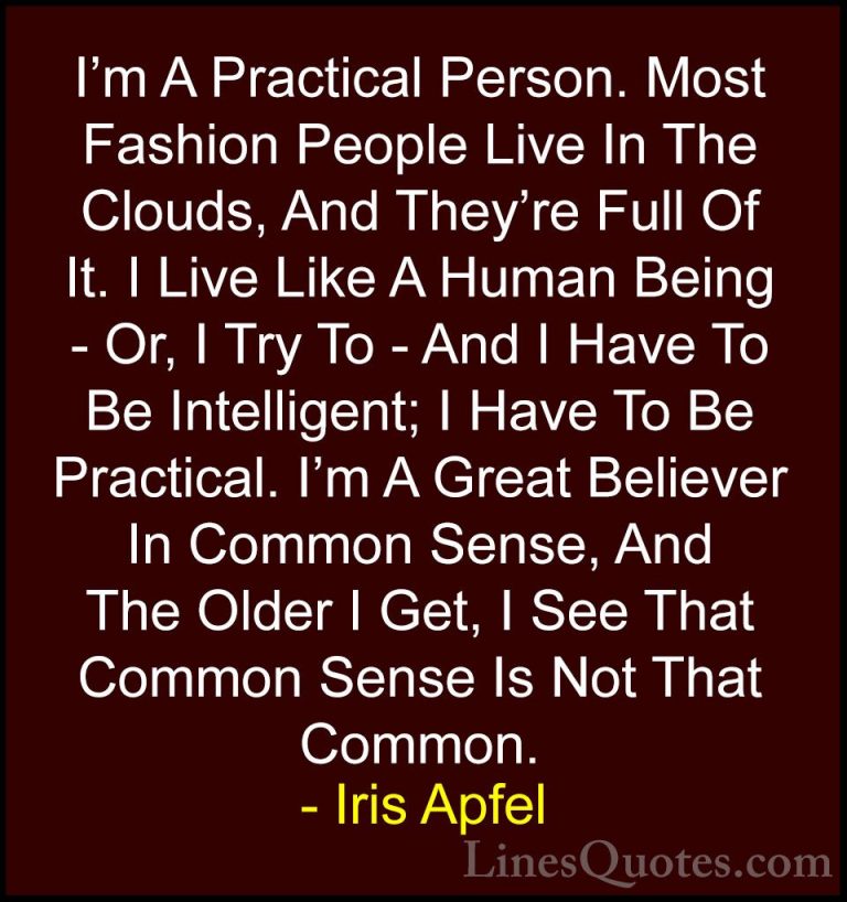 Iris Apfel Quotes (55) - I'm A Practical Person. Most Fashion Peo... - QuotesI'm A Practical Person. Most Fashion People Live In The Clouds, And They're Full Of It. I Live Like A Human Being - Or, I Try To - And I Have To Be Intelligent; I Have To Be Practical. I'm A Great Believer In Common Sense, And The Older I Get, I See That Common Sense Is Not That Common.