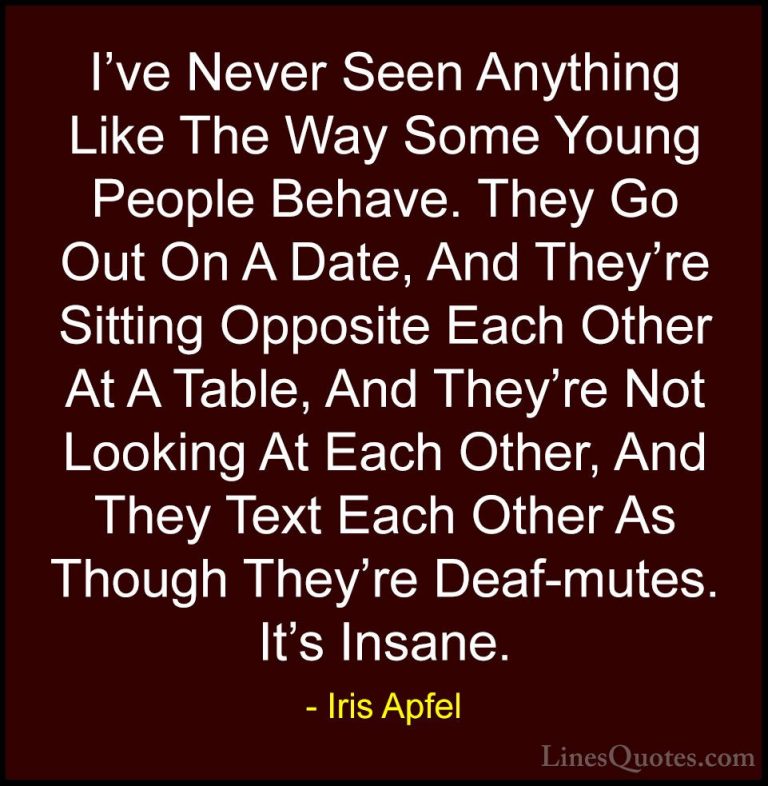 Iris Apfel Quotes (56) - I've Never Seen Anything Like The Way So... - QuotesI've Never Seen Anything Like The Way Some Young People Behave. They Go Out On A Date, And They're Sitting Opposite Each Other At A Table, And They're Not Looking At Each Other, And They Text Each Other As Though They're Deaf-mutes. It's Insane.