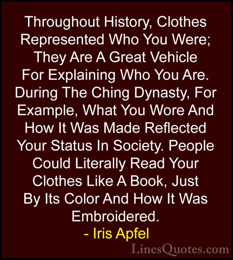 Iris Apfel Quotes (59) - Throughout History, Clothes Represented ... - QuotesThroughout History, Clothes Represented Who You Were; They Are A Great Vehicle For Explaining Who You Are. During The Ching Dynasty, For Example, What You Wore And How It Was Made Reflected Your Status In Society. People Could Literally Read Your Clothes Like A Book, Just By Its Color And How It Was Embroidered.