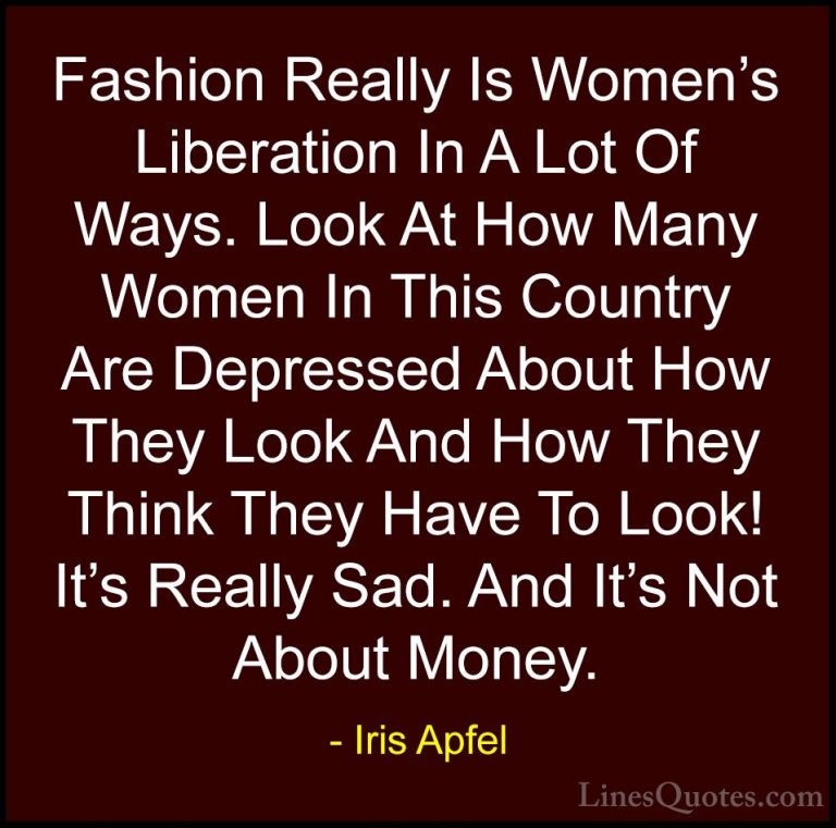 Iris Apfel Quotes (60) - Fashion Really Is Women's Liberation In ... - QuotesFashion Really Is Women's Liberation In A Lot Of Ways. Look At How Many Women In This Country Are Depressed About How They Look And How They Think They Have To Look! It's Really Sad. And It's Not About Money.