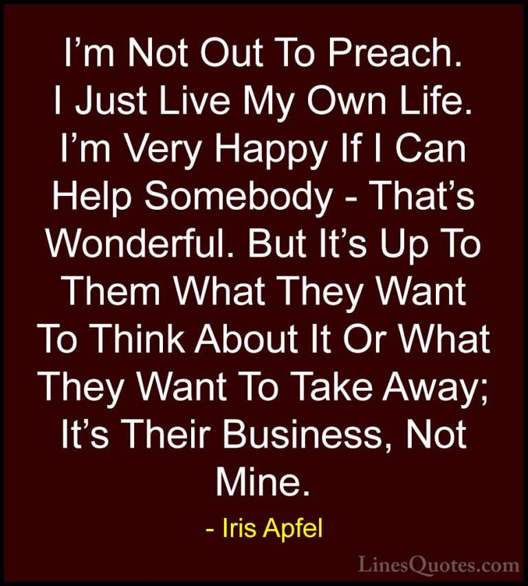 Iris Apfel Quotes (67) - I'm Not Out To Preach. I Just Live My Ow... - QuotesI'm Not Out To Preach. I Just Live My Own Life. I'm Very Happy If I Can Help Somebody - That's Wonderful. But It's Up To Them What They Want To Think About It Or What They Want To Take Away; It's Their Business, Not Mine.