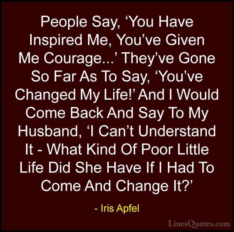 Iris Apfel Quotes (69) - People Say, 'You Have Inspired Me, You'v... - QuotesPeople Say, 'You Have Inspired Me, You've Given Me Courage...' They've Gone So Far As To Say, 'You've Changed My Life!' And I Would Come Back And Say To My Husband, 'I Can't Understand It - What Kind Of Poor Little Life Did She Have If I Had To Come And Change It?'