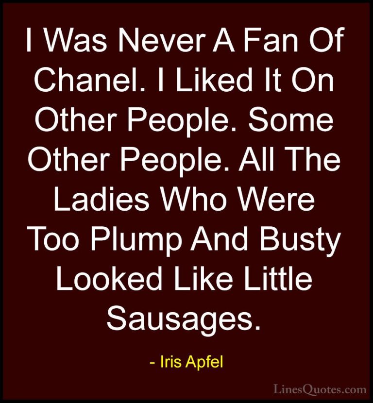 Iris Apfel Quotes (71) - I Was Never A Fan Of Chanel. I Liked It ... - QuotesI Was Never A Fan Of Chanel. I Liked It On Other People. Some Other People. All The Ladies Who Were Too Plump And Busty Looked Like Little Sausages.