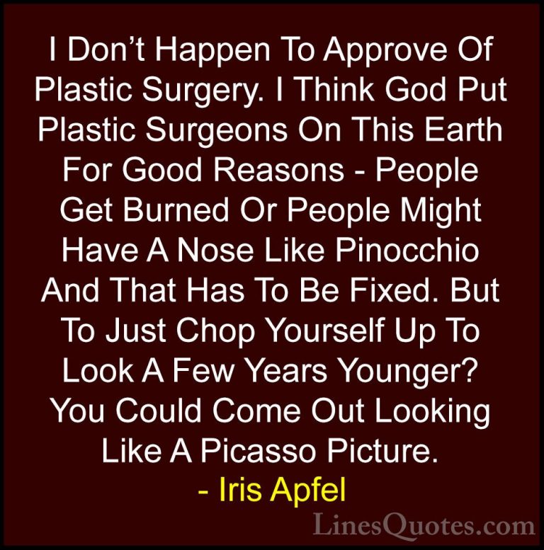 Iris Apfel Quotes (73) - I Don't Happen To Approve Of Plastic Sur... - QuotesI Don't Happen To Approve Of Plastic Surgery. I Think God Put Plastic Surgeons On This Earth For Good Reasons - People Get Burned Or People Might Have A Nose Like Pinocchio And That Has To Be Fixed. But To Just Chop Yourself Up To Look A Few Years Younger? You Could Come Out Looking Like A Picasso Picture.