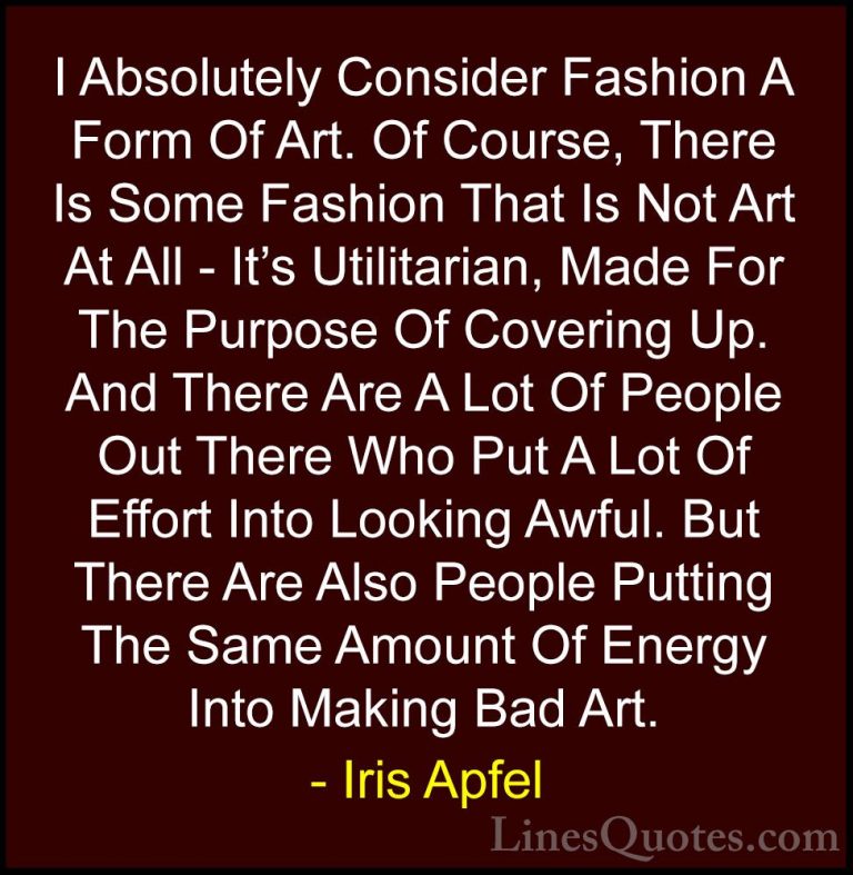 Iris Apfel Quotes (76) - I Absolutely Consider Fashion A Form Of ... - QuotesI Absolutely Consider Fashion A Form Of Art. Of Course, There Is Some Fashion That Is Not Art At All - It's Utilitarian, Made For The Purpose Of Covering Up. And There Are A Lot Of People Out There Who Put A Lot Of Effort Into Looking Awful. But There Are Also People Putting The Same Amount Of Energy Into Making Bad Art.