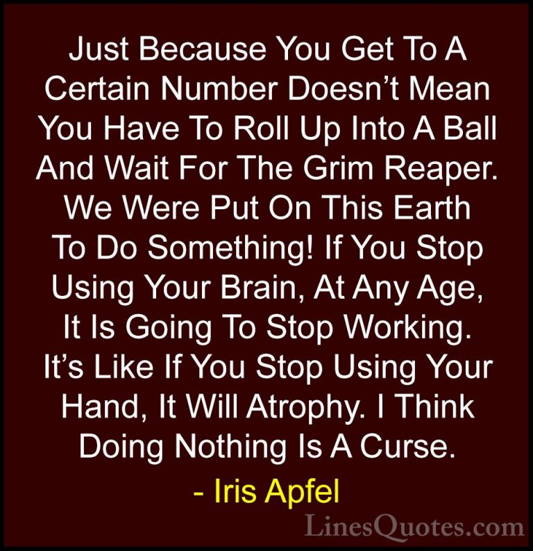 Iris Apfel Quotes (78) - Just Because You Get To A Certain Number... - QuotesJust Because You Get To A Certain Number Doesn't Mean You Have To Roll Up Into A Ball And Wait For The Grim Reaper. We Were Put On This Earth To Do Something! If You Stop Using Your Brain, At Any Age, It Is Going To Stop Working. It's Like If You Stop Using Your Hand, It Will Atrophy. I Think Doing Nothing Is A Curse.