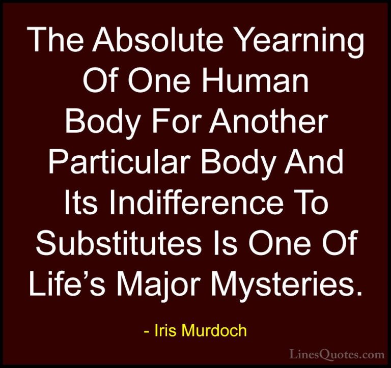 Iris Murdoch Quotes (11) - The Absolute Yearning Of One Human Bod... - QuotesThe Absolute Yearning Of One Human Body For Another Particular Body And Its Indifference To Substitutes Is One Of Life's Major Mysteries.